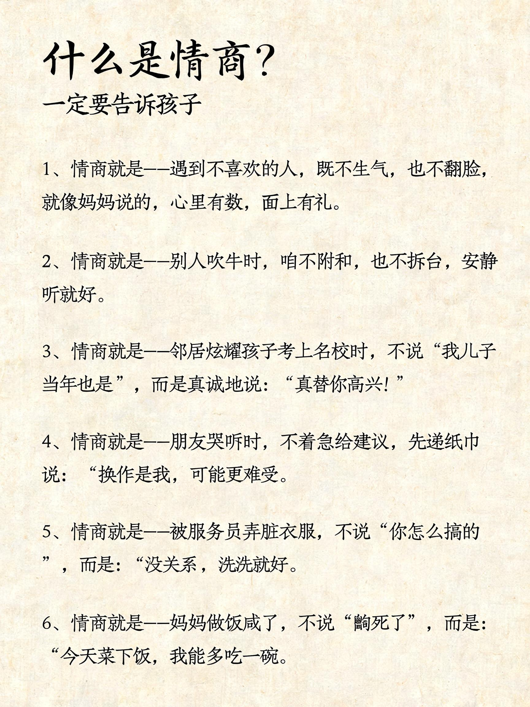 “什么是情商？ 一定要告诉孩子 1、情商就是--遇到不喜欢的人, 既不生气,也不翻脸,就像妈妈说的, 心里有数,面上有礼。 2、情商就是--别人吹牛时,咱不附和, 也不拆台,安静听就好。 3、情商就是--邻居炫耀孩子考… - AI提示词参考图，来自西西提示词